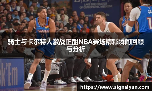 骑士与卡尔特人激战正酣NBA赛场精彩瞬间回顾与分析